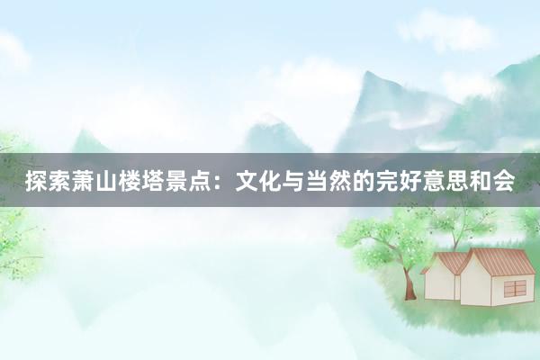 探索萧山楼塔景点：文化与当然的完好意思和会