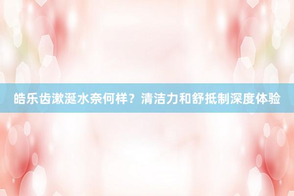 皓乐齿漱涎水奈何样？清洁力和舒抵制深度体验